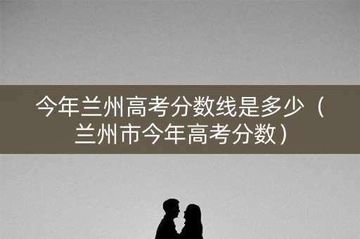今年兰州高考分数线是多少（兰州市今年高考分数）
