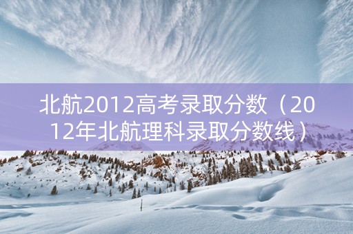 北航2012高考录取分数（2012年北航理科录取分数线）
