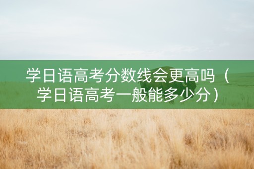 学日语高考分数线会更高吗（学日语高考一般能多少分）