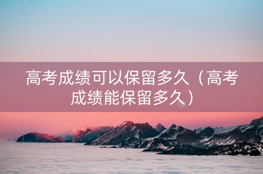 高考成绩可以保留多久（高考成绩能保留多久）
