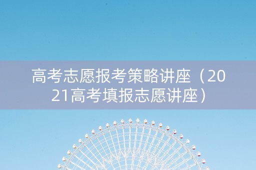 高考志愿报考策略讲座（2021高考填报志愿讲座）