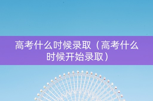 高考什么吋候录取（高考什么时候开始录取）