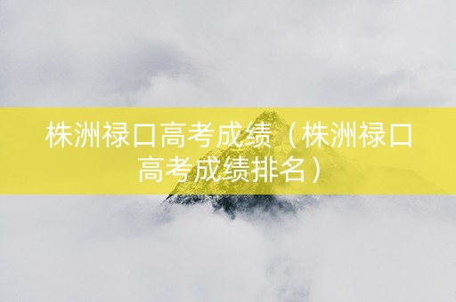 株洲禄口高考成绩（株洲禄口高考成绩排名）
