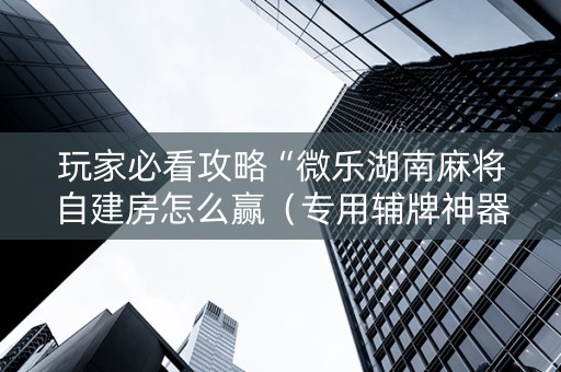 玩家必看攻略“微乐湖南麻将自建房怎么赢（专用辅牌神器免安装）