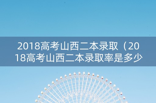 2018高考山西二本录取（2018高考山西二本录取率是多少）