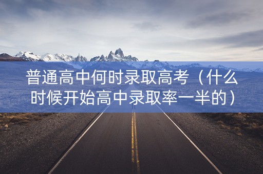 普通高中何时录取高考（什么时候开始高中录取率一半的）