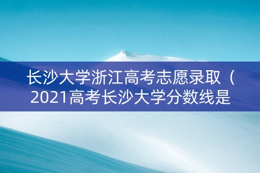 长沙大学浙江高考志愿录取（2021高考长沙大学分数线是多少）