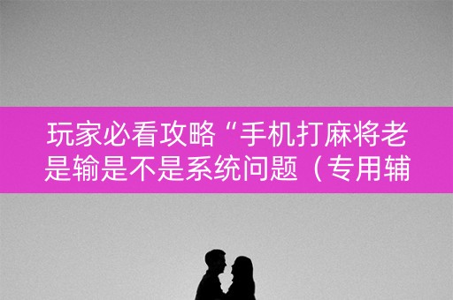 玩家必看攻略“手机打麻将老是输是不是系统问题（专用辅牌神器免安装）