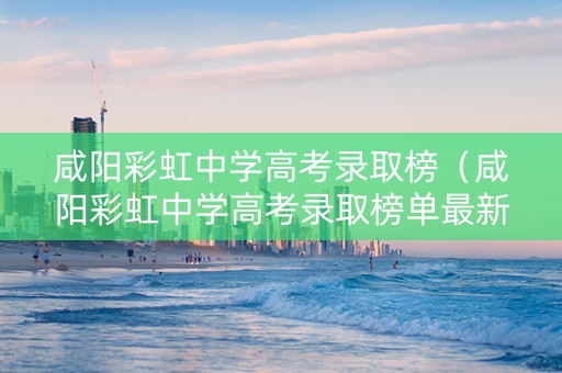 咸阳彩虹中学高考录取榜（咸阳彩虹中学高考录取榜单最新）