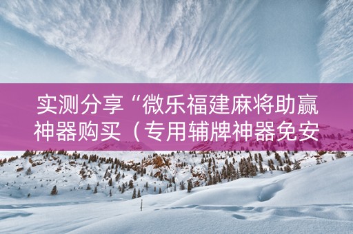 实测分享“微乐福建麻将助赢神器购买（专用辅牌神器免安装）