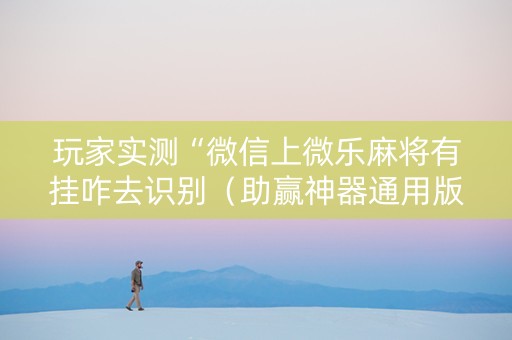 玩家实测“微信上微乐麻将有挂咋去识别（助赢神器通用版）