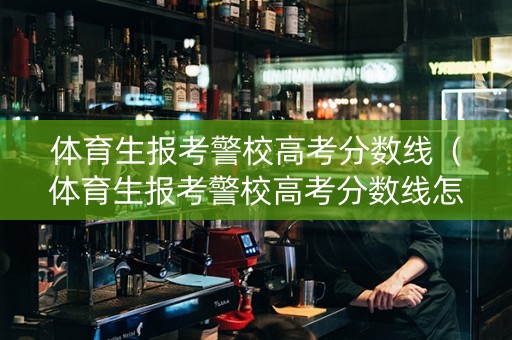 体育生报考警校高考分数线（体育生报考警校高考分数线怎么算）