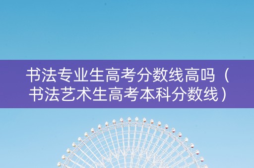 书法专业生高考分数线高吗（书法艺术生高考本科分数线）