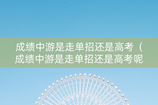 成绩中游是走单招还是高考（成绩中游是走单招还是高考呢）