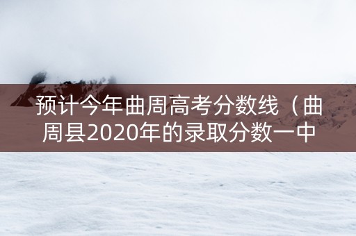 预计今年曲周高考分数线（曲周县2020年的录取分数一中）