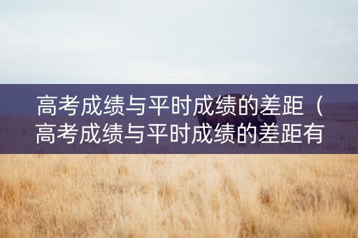 高考成绩与平时成绩的差距（高考成绩与平时成绩的差距有多大）