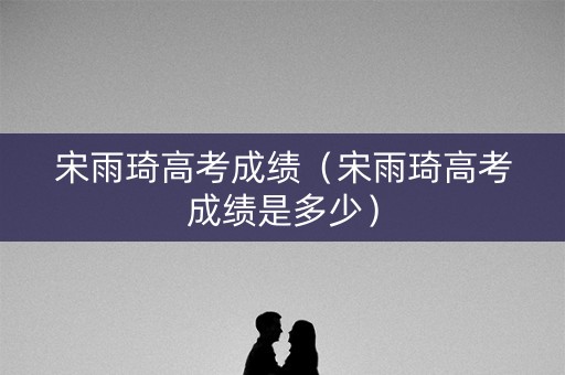 宋雨琦高考成绩（宋雨琦高考成绩是多少）