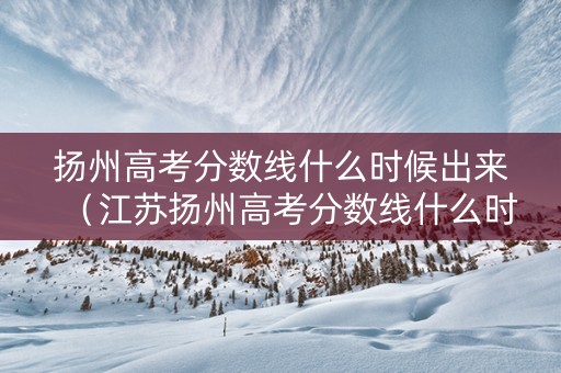 扬州高考分数线什么时候出来（江苏扬州高考分数线什么时候出来）