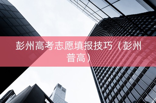 彭州高考志愿填报技巧（彭州普高）