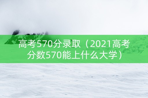 高考570分录取（2021高考分数570能上什么大学）