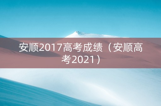 安顺2017高考成绩（安顺高考2021）