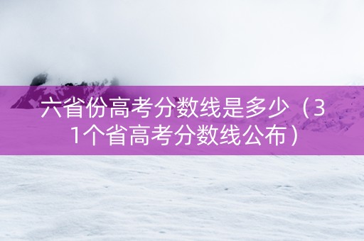 六省份高考分数线是多少（31个省高考分数线公布）