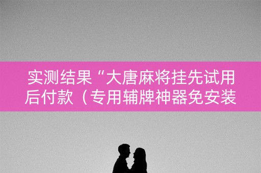 实测结果“大唐麻将挂先试用后付款（专用辅牌神器免安装）