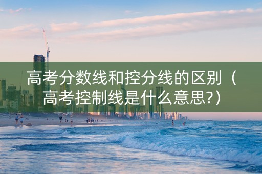 高考分数线和控分线的区别（高考控制线是什么意思?）