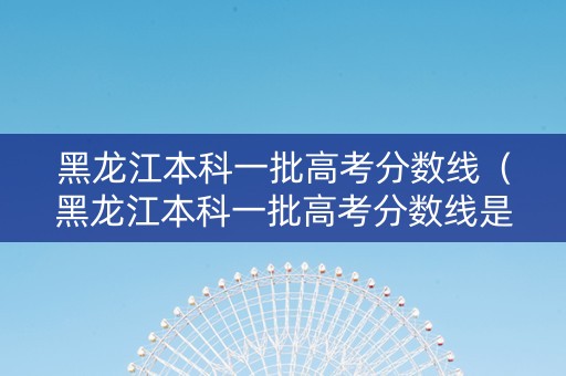 黑龙江本科一批高考分数线（黑龙江本科一批高考分数线是多少）
