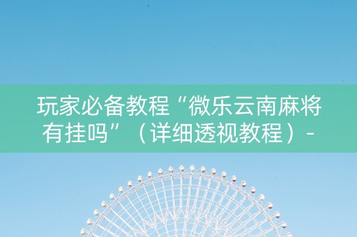 玩家必备教程“微乐云南麻将有挂吗”（详细透视教程）-哔哩哔哩