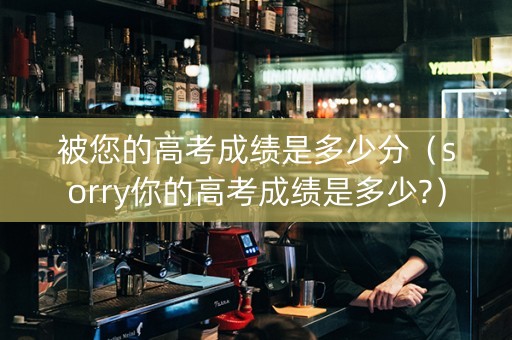 被您的高考成绩是多少分（sorry你的高考成绩是多少?）