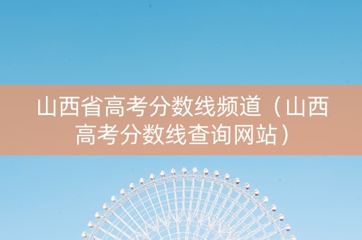 山西省高考分数线频道（山西高考分数线查询网站）