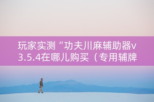 玩家实测“功夫川麻辅助器v3.5.4在哪儿购买（专用辅牌神器免安装）