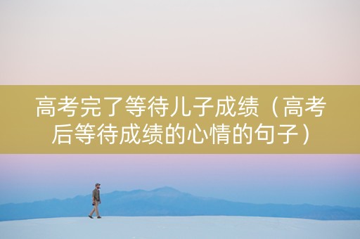 高考完了等待儿子成绩（高考后等待成绩的心情的句子）