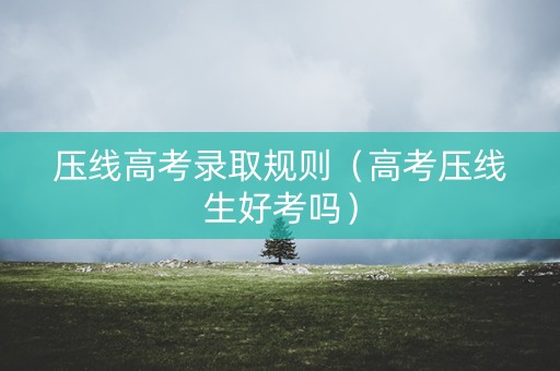 压线高考录取规则（高考压线生好考吗）