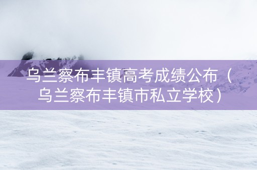 乌兰察布丰镇高考成绩公布（乌兰察布丰镇市私立学校）