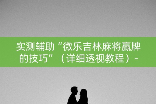实测辅助“微乐吉林麻将赢牌的技巧”（详细透视教程）-哔哩哔哩