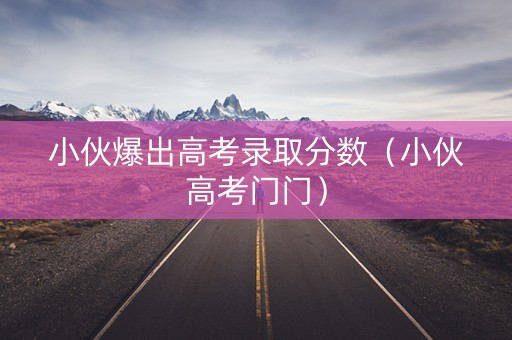 小伙爆出高考录取分数（小伙高考门门）