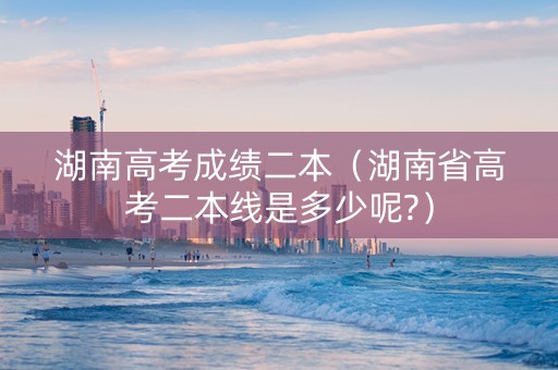 湖南高考成绩二本（湖南省高考二本线是多少呢?）