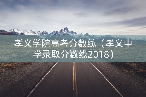 孝义学院高考分数线（孝义中学录取分数线2018）