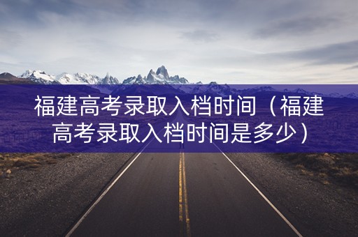 福建高考录取入档时间（福建高考录取入档时间是多少）