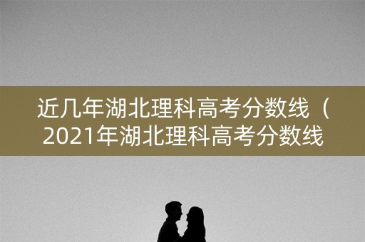 近几年湖北理科高考分数线（2021年湖北理科高考分数线）