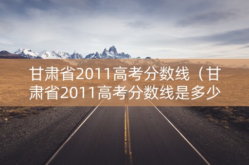 甘肃省2011高考分数线（甘肃省2011高考分数线是多少）