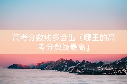 高考分数线多会出（哪里的高考分数线最高）