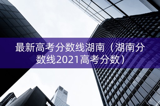 最新高考分数线湖南（湖南分数线2021高考分数）
