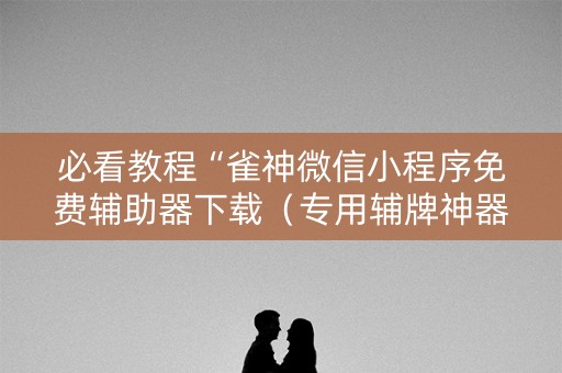 必看教程“雀神微信小程序免费辅助器下载（专用辅牌神器免安装）