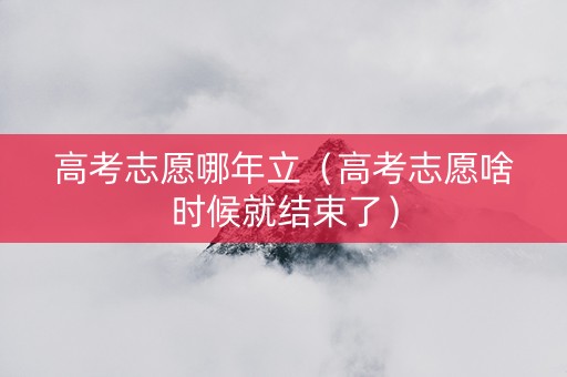 高考志愿哪年立（高考志愿啥时候就结束了）
