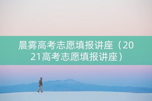 晨雾高考志愿填报讲座（2021高考志愿填报讲座）