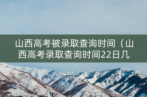 山西高考被录取查询时间（山西高考录取查询时间22日几点）