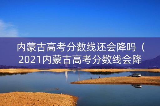 内蒙古高考分数线还会降吗（2021内蒙古高考分数线会降吗）